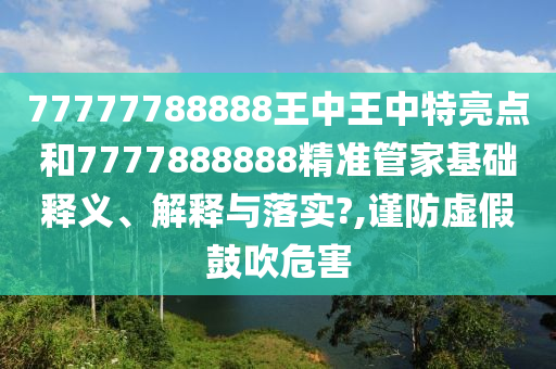 77777788888王中王中特亮点和7777888888精准管家基础释义、解释与落实?,谨防虚假鼓吹危害