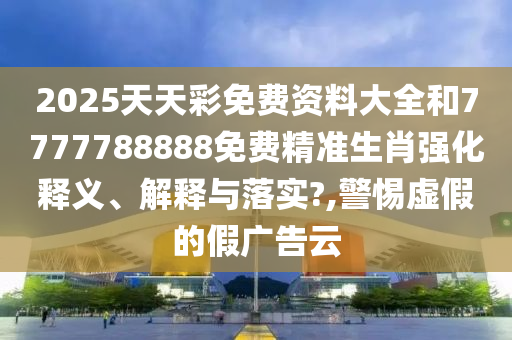 2025天天彩免费资料大全和7777788888免费精准生肖强化释义、解释与落实?,警惕虚假的假广告云